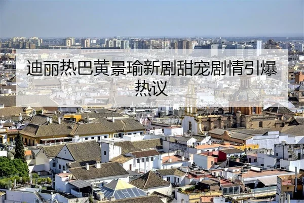 迪丽热巴黄景瑜新剧甜宠剧情引爆热议